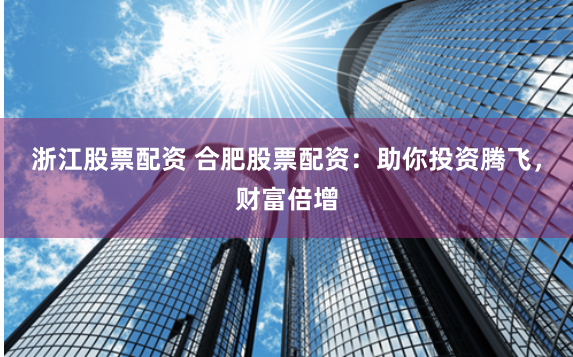 浙江股票配资 合肥股票配资：助你投资腾飞，财富倍增