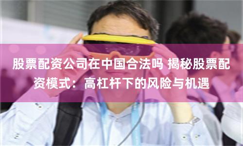 股票配资公司在中国合法吗 揭秘股票配资模式：高杠杆下的风险与机遇