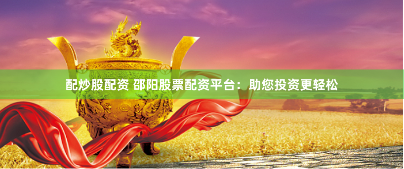 配炒股配资 邵阳股票配资平台：助您投资更轻松