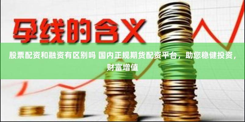 股票配资和融资有区别吗 国内正规期货配资平台，助您稳健投资，财富增值