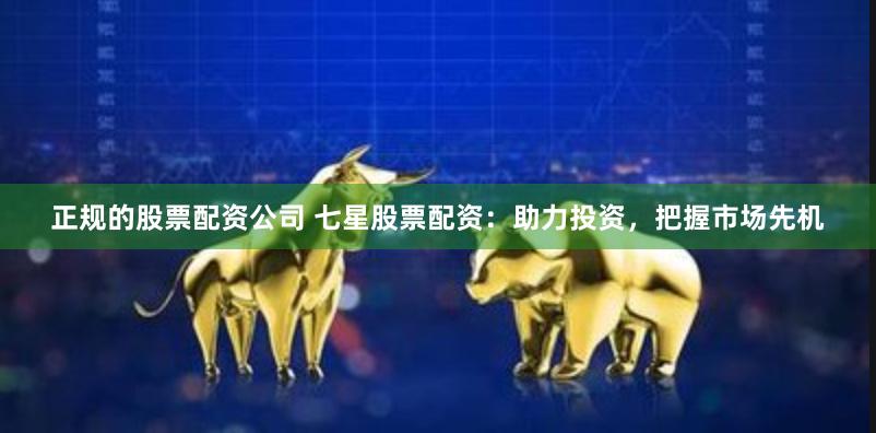 正规的股票配资公司 七星股票配资：助力投资，把握市场先机