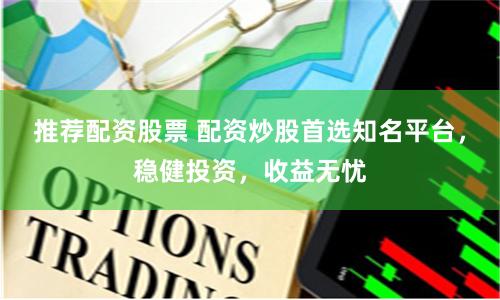推荐配资股票 配资炒股首选知名平台，稳健投资，收益无忧