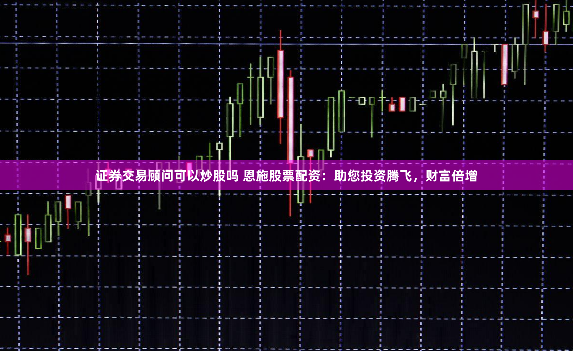 证券交易顾问可以炒股吗 恩施股票配资:助您投资腾飞,财富倍增